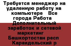 Требуется менеджер на удаленную работу на компьютере - Все города Работа » Дополнительный заработок и сетевой маркетинг   . Башкортостан респ.,Караидельский р-н